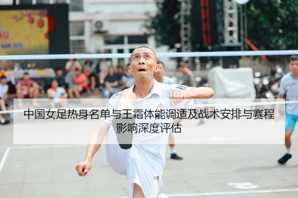 中国女足热身名单与王霜体能调适及战术安排与赛程影响深度评估