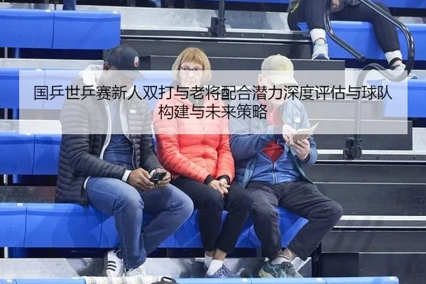 国乒世乒赛新人双打与老将配合潜力深度评估与球队构建与未来策略